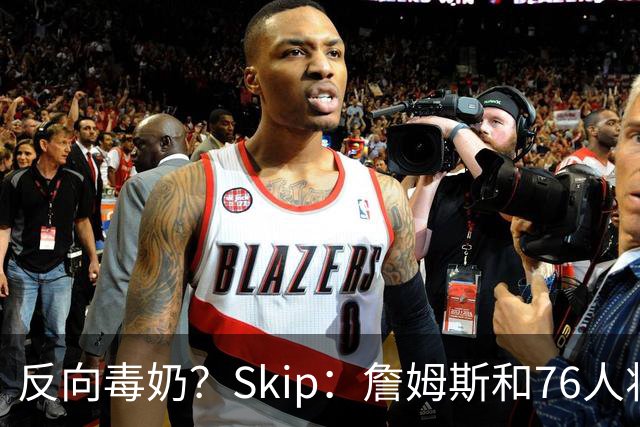 反向毒奶？Skip：詹姆斯和76人将冲出东部 尼克斯有麻烦了