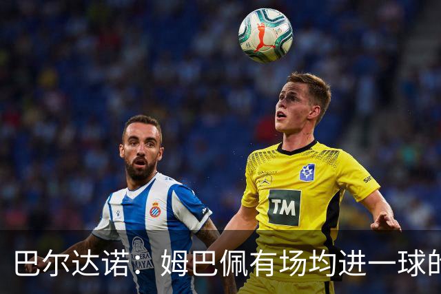 巴尔达诺：姆巴佩有场均进一球的效率，凭什么说他不是领袖球员
