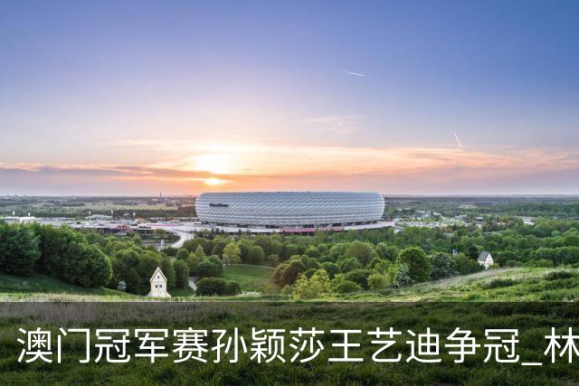 澳门冠军赛孙颖莎王艺迪争冠 林诗栋4-1胜王楚钦